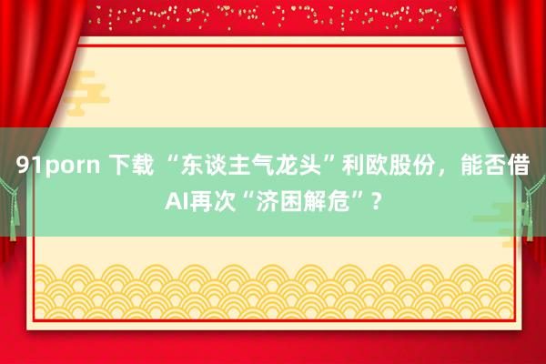 91porn 下载 “东谈主气龙头”利欧股份，能否借AI再次“济困解危”？