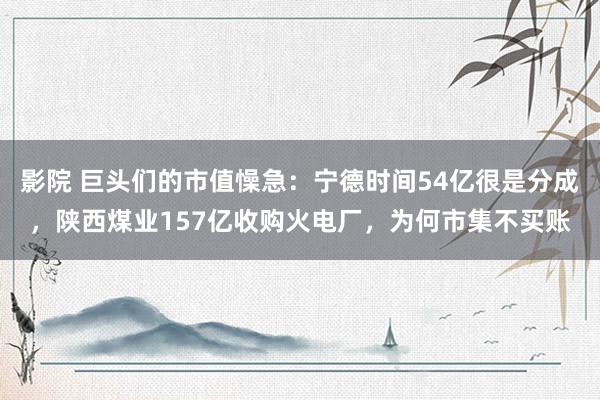 影院 巨头们的市值懆急：宁德时间54亿很是分成，陕西煤业157亿收购火电厂，为何市集不买账