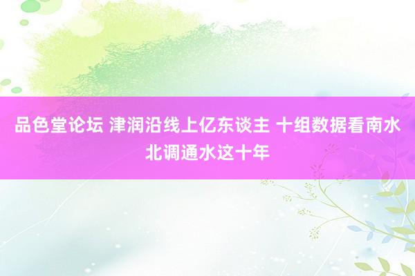 品色堂论坛 津润沿线上亿东谈主 十组数据看南水北调通水这十年