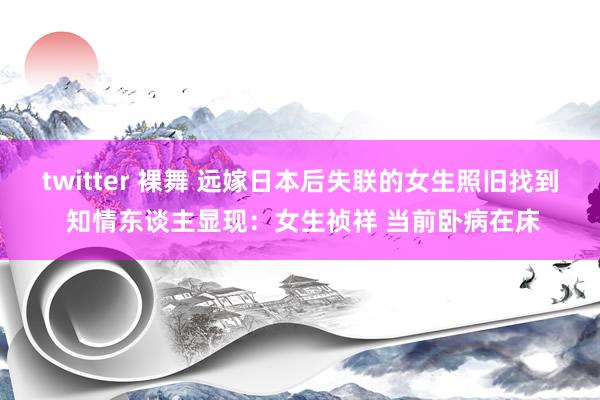 twitter 裸舞 远嫁日本后失联的女生照旧找到 知情东谈主显现：女生祯祥 当前卧病在床