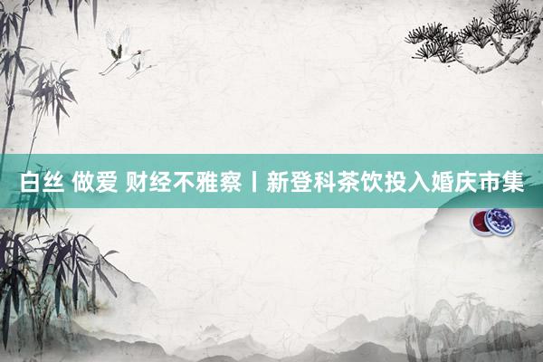 白丝 做爱 财经不雅察丨新登科茶饮投入婚庆市集