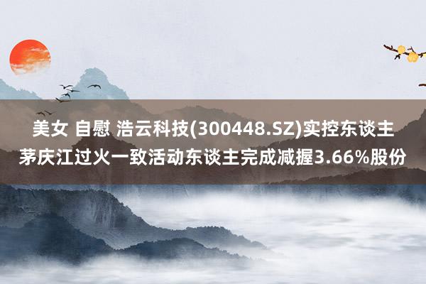 美女 自慰 浩云科技(300448.SZ)实控东谈主茅庆江过火一致活动东谈主完成减握3.66%股份