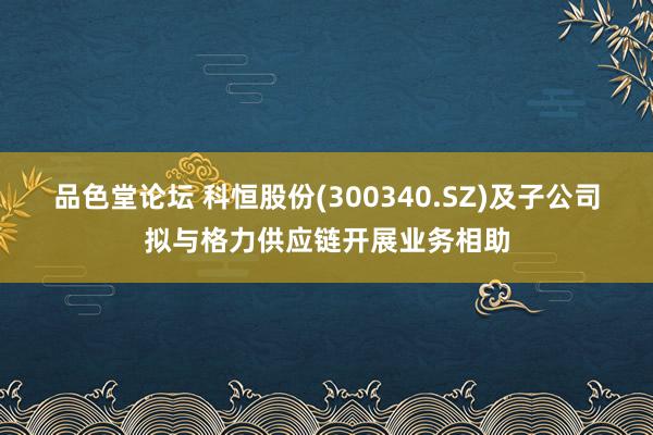 品色堂论坛 科恒股份(300340.SZ)及子公司拟与格力供应链开展业务相助
