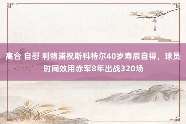 高合 自慰 利物浦祝斯科特尔40岁寿辰自得，球员时间效用赤军8年出战320场