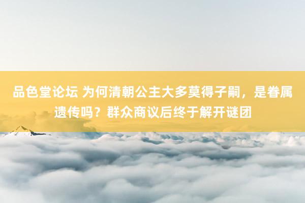 品色堂论坛 为何清朝公主大多莫得子嗣，是眷属遗传吗？群众商议后终于解开谜团