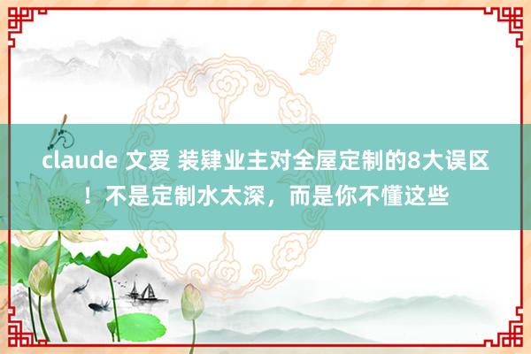 claude 文爱 装肄业主对全屋定制的8大误区！不是定制水太深，而是你不懂这些