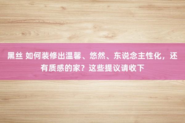 黑丝 如何装修出温馨、悠然、东说念主性化，还有质感的家？这些提议请收下