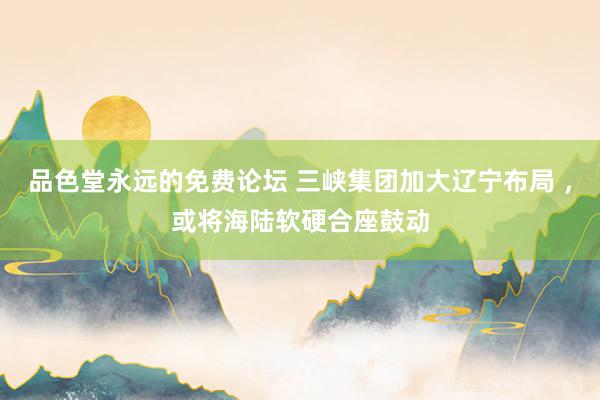 品色堂永远的免费论坛 三峡集团加大辽宁布局 ，或将海陆软硬合座鼓动