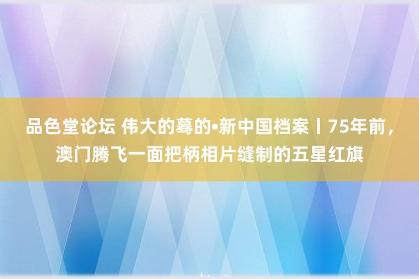 品色堂论坛 伟大的蓦的•新中国档案丨75年前，澳门腾飞一面把柄相片缝制的五星红旗