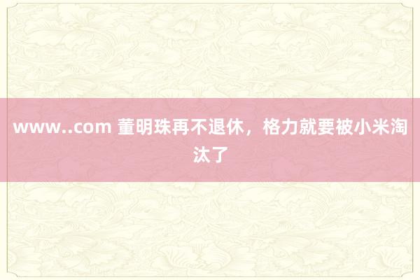 www..com 董明珠再不退休，格力就要被小米淘汰了