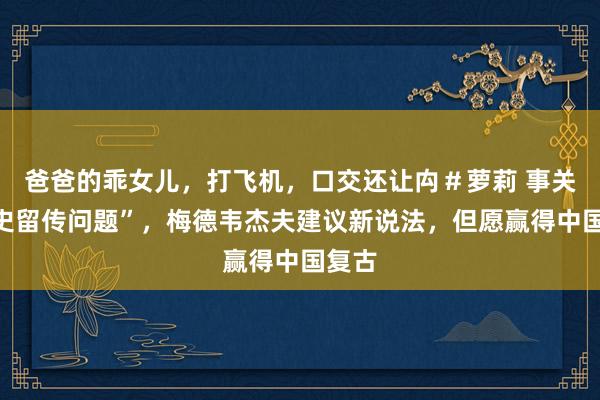 爸爸的乖女儿，打飞机，口交还让禸＃萝莉 事关“历史留传问题”，梅德韦杰夫建议新说法，但愿赢得中国复古