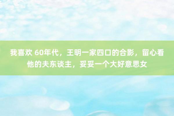 我喜欢 60年代，王明一家四口的合影，留心看他的夫东谈主，妥妥一个大好意思女