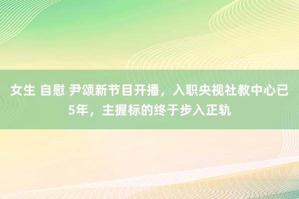 女生 自慰 尹颂新节目开播，入职央视社教中心已5年，主握标的终于步入正轨