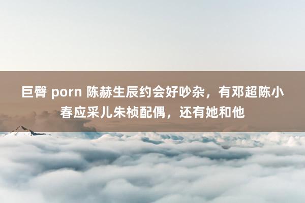 巨臀 porn 陈赫生辰约会好吵杂，有邓超陈小春应采儿朱桢配偶，还有她和他