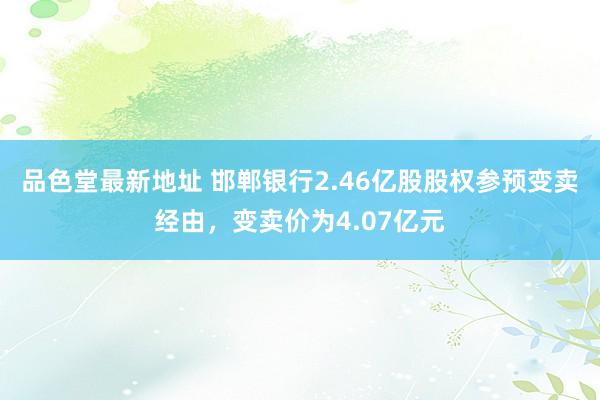 品色堂最新地址 邯郸银行2.46亿股股权参预变卖经由，变卖价为4.07亿元