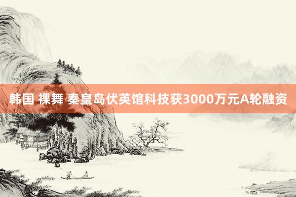 韩国 裸舞 秦皇岛伏英馆科技获3000万元A轮融资