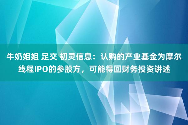 牛奶姐姐 足交 初灵信息：认购的产业基金为摩尔线程IPO的参股方，可能得回财务投资讲述