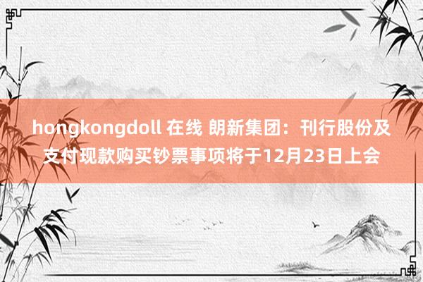 hongkongdoll 在线 朗新集团：刊行股份及支付现款购买钞票事项将于12月23日上会