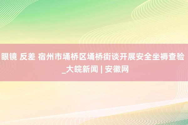 眼镜 反差 宿州市埇桥区埇桥街谈开展安全坐褥查验  _大皖新闻 | 安徽网