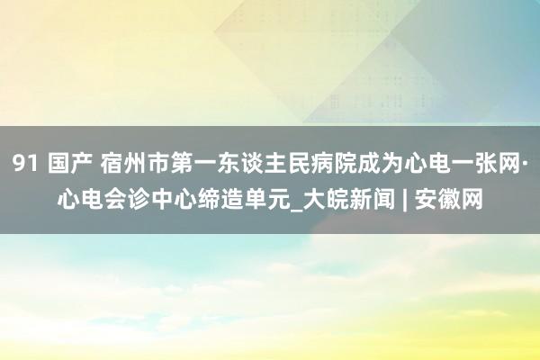91 国产 宿州市第一东谈主民病院成为心电一张网·心电会诊中心缔造单元_大皖新闻 | 安徽网