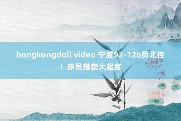 hongkongdoll video 宁波92-126负北控！球员推崇大起底