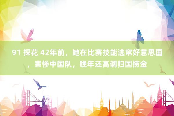 91 探花 42年前，她在比赛技能逃窜好意思国，害惨中国队，晚年还高调归国捞金
