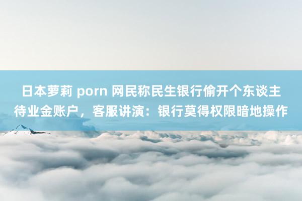 日本萝莉 porn 网民称民生银行偷开个东谈主待业金账户，客服讲演：银行莫得权限暗地操作