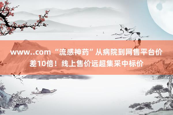 www..com “流感神药”从病院到网售平台价差10倍！线上售价远超集采中标价