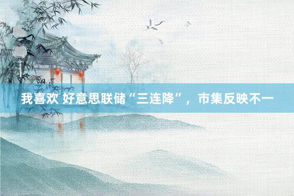 我喜欢 好意思联储“三连降”，市集反映不一