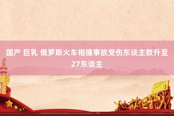 国产 巨乳 俄罗斯火车相撞事故受伤东谈主数升至27东谈主