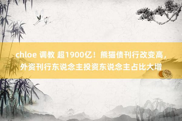 chloe 调教 超1900亿！熊猫债刊行改变高，外资刊行东说念主投资东说念主占比大增