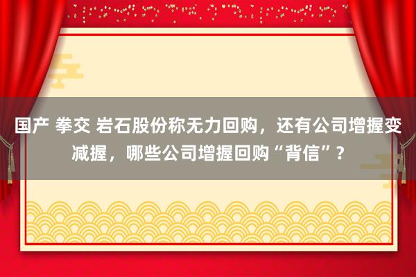 国产 拳交 岩石股份称无力回购，还有公司增握变减握，哪些公司增握回购“背信”？