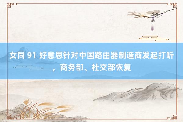 女同 91 好意思针对中国路由器制造商发起打听，商务部、社交部恢复