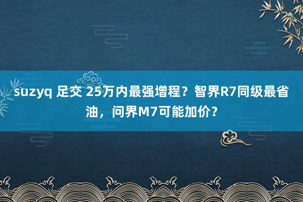 suzyq 足交 25万内最强增程？智界R7同级最省油，问界M7可能加价？