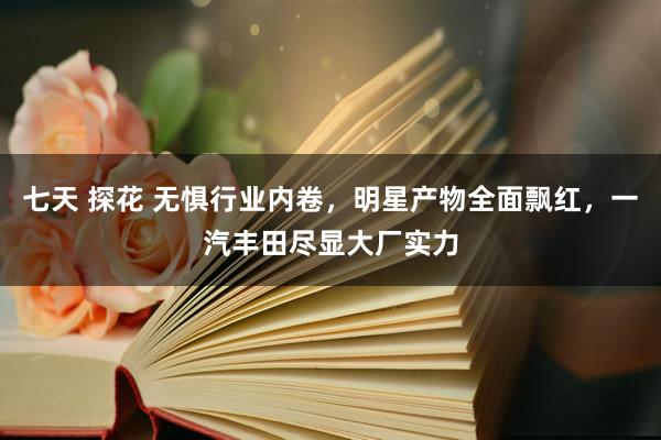 七天 探花 无惧行业内卷，明星产物全面飘红，一汽丰田尽显大厂实力