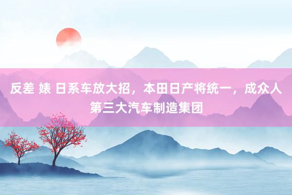 反差 婊 日系车放大招，本田日产将统一，成众人第三大汽车制造集团