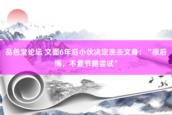 品色堂论坛 文面6年后小伙决定洗去文身：“很后悔，不要节略尝试”