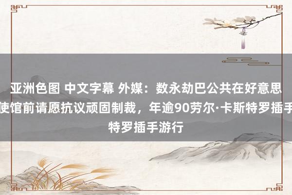 亚洲色图 中文字幕 外媒：数永劫巴公共在好意思国大使馆前请愿抗议顽固制裁，年逾90劳尔·卡斯特罗插手游行