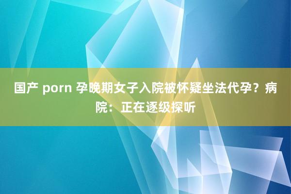 国产 porn 孕晚期女子入院被怀疑坐法代孕？病院：正在逐级探听