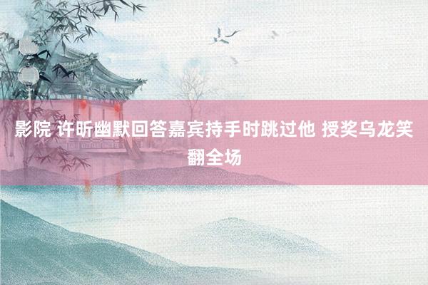 影院 许昕幽默回答嘉宾持手时跳过他 授奖乌龙笑翻全场