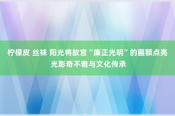 柠檬皮 丝袜 阳光将故宫“廉正光明”的匾额点亮 光影奇不雅与文化传承