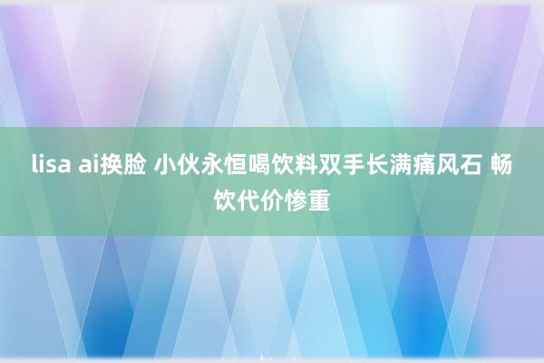 lisa ai换脸 小伙永恒喝饮料双手长满痛风石 畅饮代价惨重