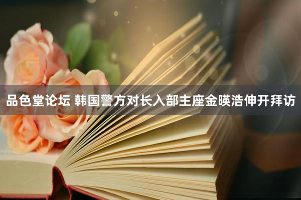品色堂论坛 韩国警方对长入部主座金暎浩伸开拜访