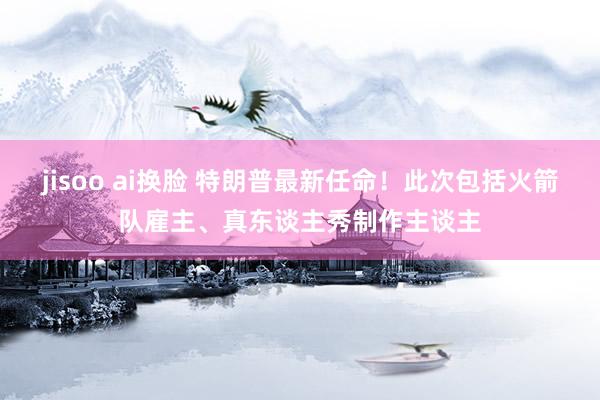 jisoo ai换脸 特朗普最新任命！此次包括火箭队雇主、真东谈主秀制作主谈主