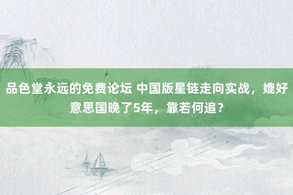 品色堂永远的免费论坛 中国版星链走向实战，媲好意思国晚了5年，靠若何追？