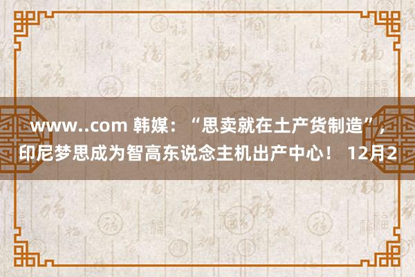 www..com 韩媒：“思卖就在土产货制造”，印尼梦思成为智高东说念主机出产中心！ 12月2
