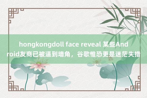 hongkongdoll face reveal 某些Android友商已被逼到墙角，谷歌惟恐更是迷茫失措