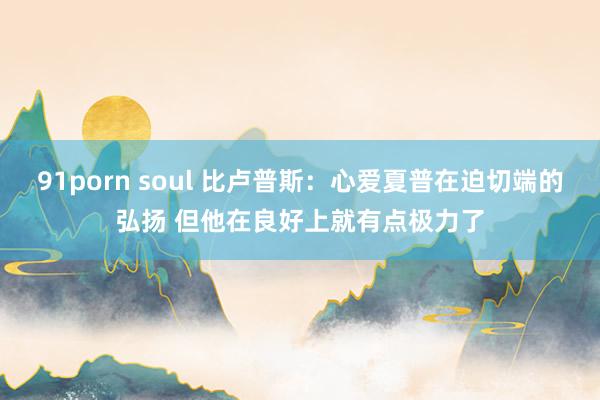 91porn soul 比卢普斯：心爱夏普在迫切端的弘扬 但他在良好上就有点极力了