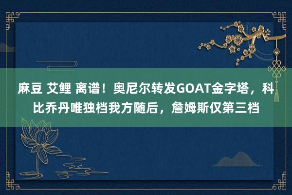 麻豆 艾鲤 离谱！奥尼尔转发GOAT金字塔，科比乔丹唯独档我方随后，詹姆斯仅第三档