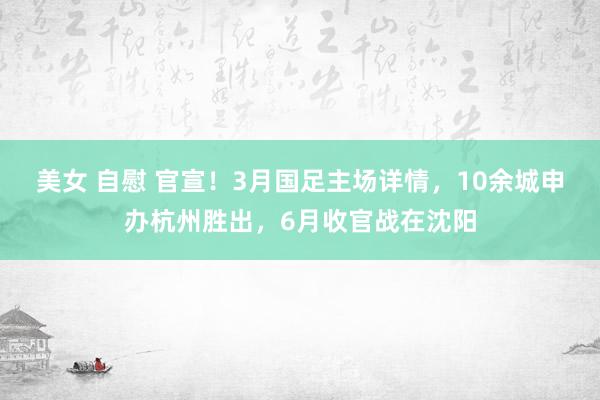 美女 自慰 官宣！3月国足主场详情，10余城申办杭州胜出，6月收官战在沈阳